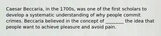 Caesar Beccaria, in the 1700s, was one of the first scholars to develop a systematic understanding of why people commit crimes. Beccaria believed in the concept of ________ the idea that people want to achieve pleasure and avoid pain.