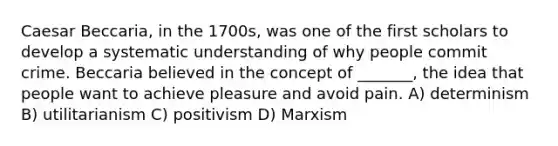 Caesar Beccaria, in the 1700s, was one of the first scholars to develop a systematic understanding of why people commit crime. Beccaria believed in the concept of _______, the idea that people want to achieve pleasure and avoid pain. A) determinism B) utilitarianism C) positivism D) Marxism