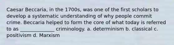 Caesar Beccaria, in the 1700s, was one of the first scholars to develop a systematic understanding of why people commit crime. Beccaria helped to form the core of what today is referred to as ______________ criminology. a. determinism b. classical c. positivism d. Marxism