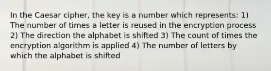 In the Caesar cipher, the key is a number which represents: 1) The number of times a letter is reused in the encryption process 2) The direction the alphabet is shifted 3) The count of times the encryption algorithm is applied 4) The number of letters by which the alphabet is shifted