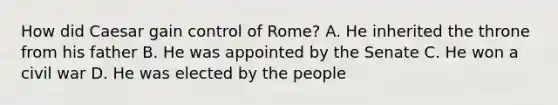 How did Caesar gain control of Rome? A. He inherited the throne from his father B. He was appointed by the Senate C. He won a civil war D. He was elected by the people