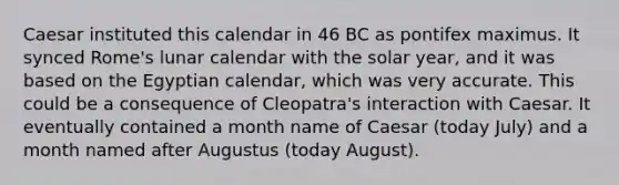 Caesar instituted this calendar in 46 BC as pontifex maximus. It synced Rome's lunar calendar with the solar year, and it was based on the Egyptian calendar, which was very accurate. This could be a consequence of Cleopatra's interaction with Caesar. It eventually contained a month name of Caesar (today July) and a month named after Augustus (today August).