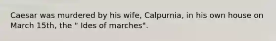 Caesar was murdered by his wife, Calpurnia, in his own house on March 15th, the " Ides of marches".