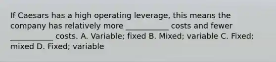 If Caesars has a high operating​ leverage, this means the company has relatively more​ ___________ costs and fewer​ ___________ costs. A. ​Variable; fixed B. ​Mixed; variable C. ​Fixed; mixed D. ​Fixed; variable