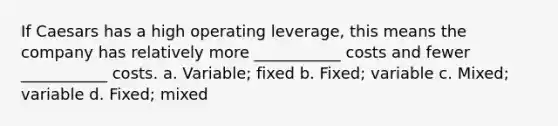 If Caesars has a high operating​ leverage, this means the company has relatively more​ ___________ costs and fewer​ ___________ costs. a. ​Variable; fixed b. ​Fixed; variable c. ​Mixed; variable d. ​Fixed; mixed