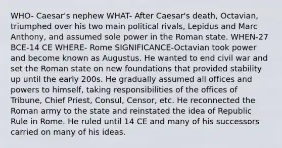 WHO- Caesar's nephew WHAT- After Caesar's death, Octavian, triumphed over his two main political rivals, Lepidus and Marc Anthony, and assumed sole power in the Roman state. WHEN-27 BCE-14 CE WHERE- Rome SIGNIFICANCE-Octavian took power and become known as Augustus. He wanted to end civil war and set the Roman state on new foundations that provided stability up until the early 200s. He gradually assumed all offices and powers to himself, taking responsibilities of the offices of Tribune, Chief Priest, Consul, Censor, etc. He reconnected the Roman army to the state and reinstated the idea of Republic Rule in Rome. He ruled until 14 CE and many of his successors carried on many of his ideas.