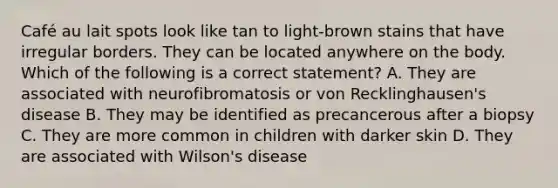 Café au lait spots look like tan to light-brown stains that have irregular borders. They can be located anywhere on the body. Which of the following is a correct statement? A. They are associated with neurofibromatosis or von Recklinghausen's disease B. They may be identified as precancerous after a biopsy C. They are more common in children with darker skin D. They are associated with Wilson's disease