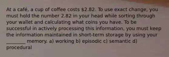 At a café, a cup of coffee costs 2.82. To use exact change, you must hold the number 2.82 in your head while sorting through your wallet and calculating what coins you have. To be successful in actively processing this information, you must keep the information maintained in short-term storage by using your ________ memory. a) working b) episodic c) semantic d) procedural