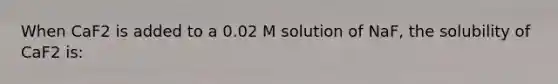 When CaF2 is added to a 0.02 M solution of NaF, the solubility of CaF2 is: