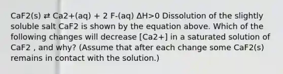 CaF2(s) ⇄ Ca2+(aq) + 2 F-(aq) ΔH>0 Dissolution of the slightly soluble salt CaF2 is shown by the equation above. Which of the following changes will decrease [Ca2+] in a saturated solution of CaF2 , and why? (Assume that after each change some CaF2(s) remains in contact with the solution.)