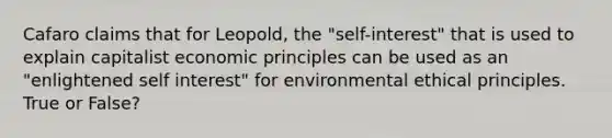 Cafaro claims that for Leopold, the "self-interest" that is used to explain capitalist economic principles can be used as an "enlightened self interest" for environmental ethical principles. True or False?