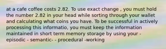 at a cafe coffee costs 2.82. To use exact change , you must hold the number 2.82 in your head while sorting through your wallet and calculating what coins you have. To be successful in actively processing this informatio, you must keep the information maintained in short term memory storage by using your - episodic - semantic- - procedural -working