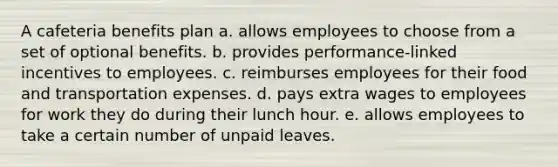 A cafeteria benefits plan a. allows employees to choose from a set of optional benefits. b. provides performance-linked incentives to employees. c. reimburses employees for their food and transportation expenses. d. pays extra wages to employees for work they do during their lunch hour. e. allows employees to take a certain number of unpaid leaves.