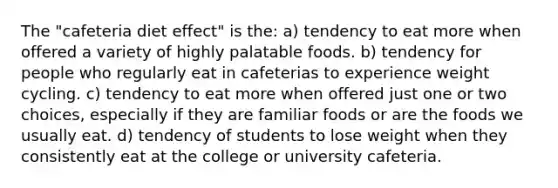 The "cafeteria diet effect" is the: a) tendency to eat more when offered a variety of highly palatable foods. b) tendency for people who regularly eat in cafeterias to experience weight cycling. c) tendency to eat more when offered just one or two choices, especially if they are familiar foods or are the foods we usually eat. d) tendency of students to lose weight when they consistently eat at the college or university cafeteria.