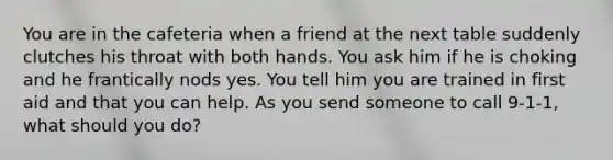 You are in the cafeteria when a friend at the next table suddenly clutches his throat with both hands. You ask him if he is choking and he frantically nods yes. You tell him you are trained in first aid and that you can help. As you send someone to call 9-1-1, what should you do?