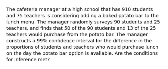 The cafeteria manager at a high school that has 910 students and 75 teachers is considering adding a baked potato bar to the lunch menu. The manager randomly surveys 90 students and 25 teachers, and finds that 50 of the 90 students and 13 of the 25 teachers would purchase from the potato bar. The manager constructs a 99% confidence interval for the difference in the proportions of students and teachers who would purchase lunch on the day the potato bar option is available. Are the conditions for inference met?