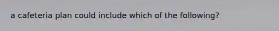 a cafeteria plan could include which of the following?