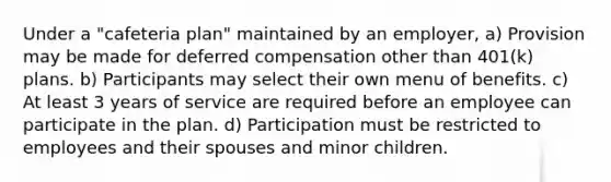 Under a "cafeteria plan" maintained by an employer, a) Provision may be made for deferred compensation other than 401(k) plans. b) Participants may select their own menu of benefits. c) At least 3 years of service are required before an employee can participate in the plan. d) Participation must be restricted to employees and their spouses and minor children.