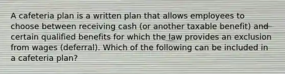 A cafeteria plan is a written plan that allows employees to choose between receiving cash (or another taxable benefit) and certain qualified benefits for which the law provides an exclusion from wages (deferral). Which of the following can be included in a cafeteria plan?