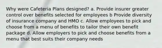 Why were Cafeteria Plans designed? a. Provide insurer greater control over benefits selected for employees b Provide diversity of insurance company and HMO c. Allow employees to pick and choose from a menu of benefits to tailor their own benefit package d. Allow employers to pick and choose benefits from a menu that best suits their company needs