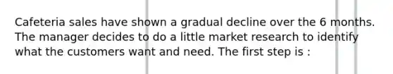 Cafeteria sales have shown a gradual decline over the 6 months. The manager decides to do a little market research to identify what the customers want and need. The first step is :