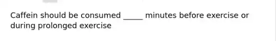 Caffein should be consumed _____ minutes before exercise or during prolonged exercise