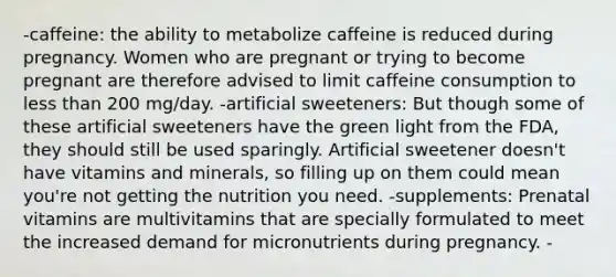 -caffeine: the ability to metabolize caffeine is reduced during pregnancy. Women who are pregnant or trying to become pregnant are therefore advised to limit caffeine consumption to less than 200 mg/day. -artificial sweeteners: But though some of these artificial sweeteners have the green light from the FDA, they should still be used sparingly. Artificial sweetener doesn't have vitamins and minerals, so filling up on them could mean you're not getting the nutrition you need. -supplements: Prenatal vitamins are multivitamins that are specially formulated to meet the increased demand for micronutrients during pregnancy. -