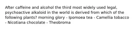 After caffeine and alcohol the third most widely used legal, psychoactive alkaloid in the world is derived from which of the following plants? morning glory - Ipomoea tea - Camellia tobacco - Nicotiana chocolate - Theobroma