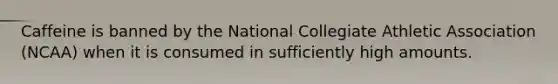 Caffeine is banned by the National Collegiate Athletic Association (NCAA) when it is consumed in sufficiently high amounts.