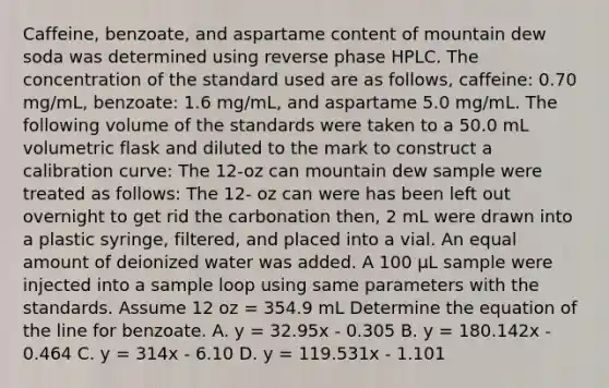 Caffeine, benzoate, and aspartame content of mountain dew soda was determined using reverse phase HPLC. The concentration of the standard used are as follows, caffeine: 0.70 mg/mL, benzoate: 1.6 mg/mL, and aspartame 5.0 mg/mL. The following volume of the standards were taken to a 50.0 mL volumetric flask and diluted to the mark to construct a calibration curve: The 12-oz can mountain dew sample were treated as follows: The 12- oz can were has been left out overnight to get rid the carbonation then, 2 mL were drawn into a plastic syringe, filtered, and placed into a vial. An equal amount of deionized water was added. A 100 μL sample were injected into a sample loop using same parameters with the standards. Assume 12 oz = 354.9 mL Determine the equation of the line for benzoate. A. y = 32.95x - 0.305 B. y = 180.142x - 0.464 C. y = 314x - 6.10 D. y = 119.531x - 1.101