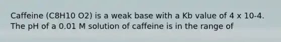 Caffeine (C8H10 O2) is a weak base with a Kb value of 4 x 10-4. The pH of a 0.01 M solution of caffeine is in the range of