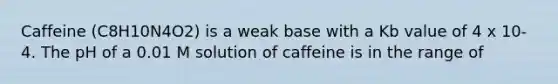 Caffeine (C8H10N4O2) is a weak base with a Kb value of 4 x 10-4. The pH of a 0.01 M solution of caffeine is in the range of