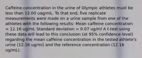 Caffeine concentration in the urine of Olympic athletes must be less than 12.00 uag/mL. To that end, five replicate measurements were made on a urine sample from one of the athletes with the following results: Mean caffeine concentration = 12.16 ug/mL Standard deviation = 0.07 ug/ml A t-test using these data will lead to this conclusion (at 95% confidence level) regarding the mean caffeine concentration in the tested athlete's urine (12.16 ug/ml) and the reference concentration (12.16 ug/mL).