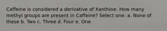 Caffeine is considered a derivative of Xanthine. How many methyl groups are present in Caffeine? Select one: a. None of these b. Two c. Three d. Four e. One