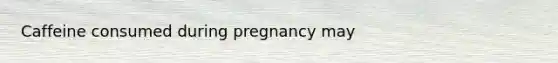 Caffeine consumed during pregnancy may