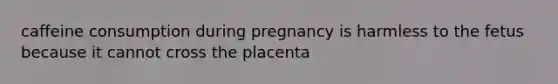 caffeine consumption during pregnancy is harmless to the fetus because it cannot cross the placenta