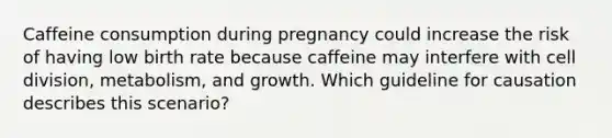 Caffeine consumption during pregnancy could increase the risk of having low birth rate because caffeine may interfere with cell division, metabolism, and growth. Which guideline for causation describes this scenario?