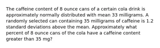 The caffeine content of 8 ounce cans of a certain cola drink is approximately normally distributed with mean 33 milligrams. A randomly selected can containing 35 milligrams of caffeine is 1.2 standard deviations above the mean. Approximately what percent of 8 ounce cans of the cola have a caffeine content greater than 35 mg?