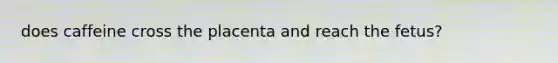 does caffeine cross the placenta and reach the fetus?