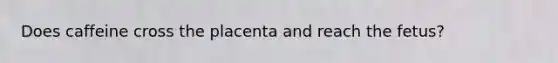 Does caffeine cross the placenta and reach the fetus?