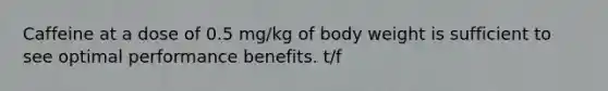 Caffeine at a dose of 0.5 mg/kg of body weight is sufficient to see optimal performance benefits. t/f