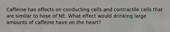 Caffeine has effects on conducting cells and contractile cells that are similar to hose of NE. What effect would drinking large amounts of caffeine have on the heart?