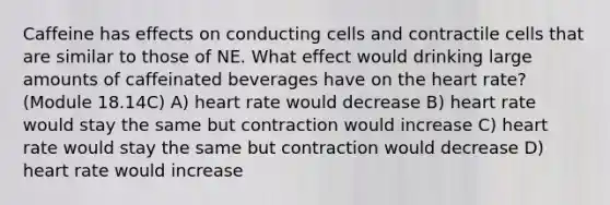 Caffeine has effects on conducting cells and contractile cells that are similar to those of NE. What effect would drinking large amounts of caffeinated beverages have on the heart rate? (Module 18.14C) A) heart rate would decrease B) heart rate would stay the same but contraction would increase C) heart rate would stay the same but contraction would decrease D) heart rate would increase