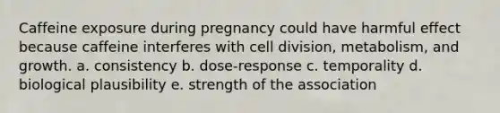 Caffeine exposure during pregnancy could have harmful effect because caffeine interferes with cell division, metabolism, and growth. a. consistency b. dose-response c. temporality d. biological plausibility e. strength of the association