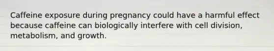 Caffeine exposure during pregnancy could have a harmful effect because caffeine can biologically interfere with cell division, metabolism, and growth.