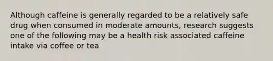 Although caffeine is generally regarded to be a relatively safe drug when consumed in moderate amounts, research suggests one of the following may be a health risk associated caffeine intake via coffee or tea