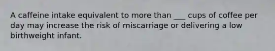 A caffeine intake equivalent to more than ___ cups of coffee per day may increase the risk of miscarriage or delivering a low birthweight infant.