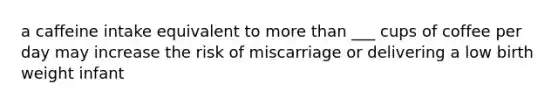 a caffeine intake equivalent to more than ___ cups of coffee per day may increase the risk of miscarriage or delivering a low birth weight infant