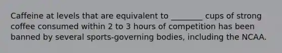 Caffeine at levels that are equivalent to ________ cups of strong coffee consumed within 2 to 3 hours of competition has been banned by several sports-governing bodies, including the NCAA.