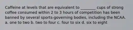 Caffeine at levels that are equivalent to ________ cups of strong coffee consumed within 2 to 3 hours of competition has been banned by several sports-governing bodies, including the NCAA. a. one to two b. two to four c. four to six d. six to eight